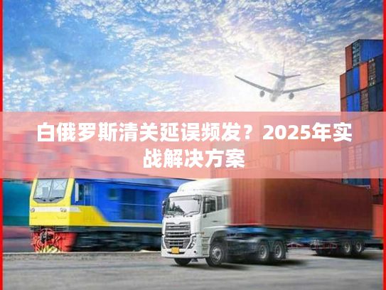 白俄罗斯清关延误频发？2025年实战解决方案