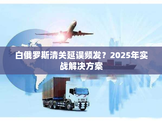 白俄罗斯清关延误频发？2025年实战解决方案