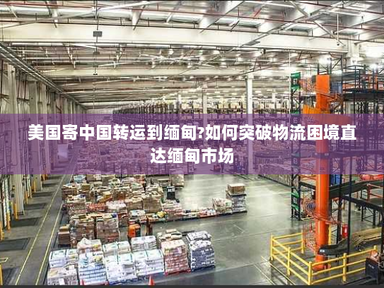 美国寄中国转运到缅甸?如何突破物流困境直达缅甸市场 美国寄中国转运到缅甸?如何突破物流困境直达缅甸市场