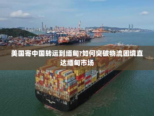 美国寄中国转运到缅甸?如何突破物流困境直达缅甸市场 美国寄中国转运到缅甸?如何突破物流困境直达缅甸市场