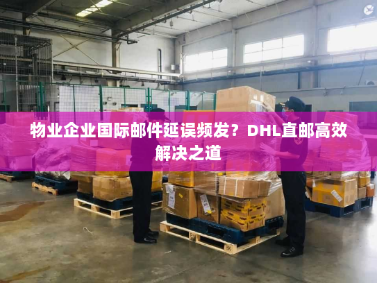 物业企业国际邮件延误频发？DHL直邮高效解决之道