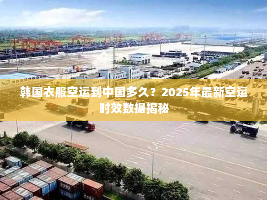 韩国衣服空运到中国多久？2025年最新空运时效数据揭秘