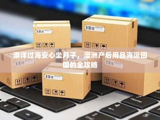 漂洋过海安心坐月子，澳洲产后用品海运回国的全攻略