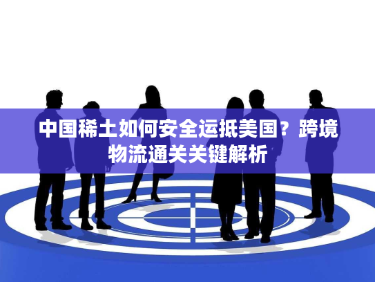 中国稀土如何安全运抵美国？跨境物流通关关键解析