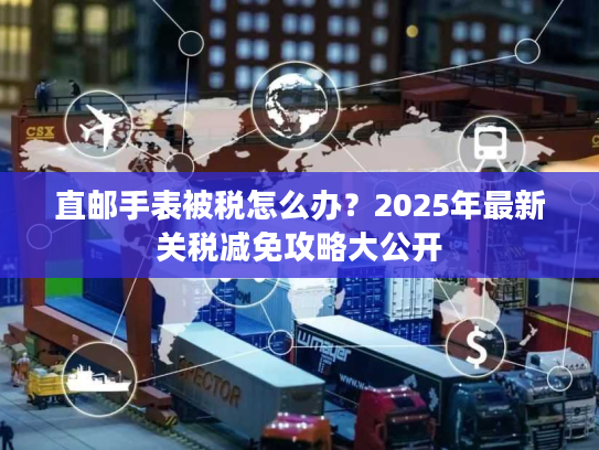 直邮手表被税怎么办？2025年最新关税减免攻略大公开