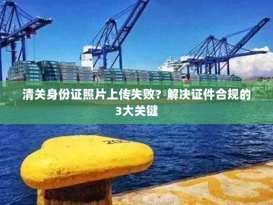 清关身份证照片上传失败？解决证件合规的3大关键