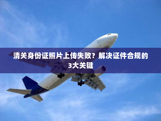 清关身份证照片上传失败？解决证件合规的3大关键