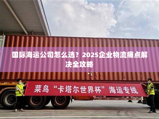 国际海运公司怎么选?2025企业物流痛点解决全攻略 国际海运公司怎么选?2025企业物流痛点解决全攻略