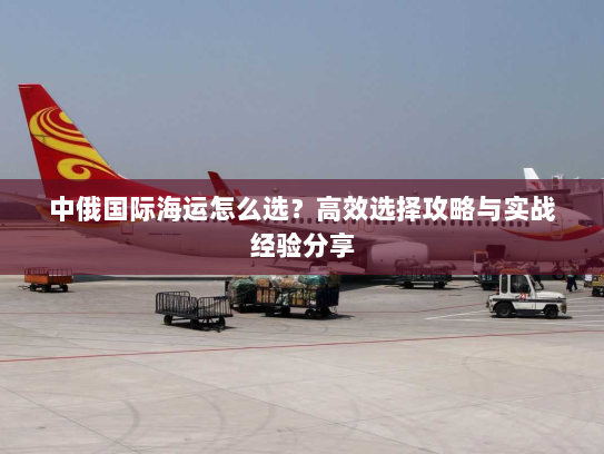 中俄国际海运怎么选?高效选择攻略与实战经验分享 中俄国际海运怎么选?高效选择攻略与实战经验分享