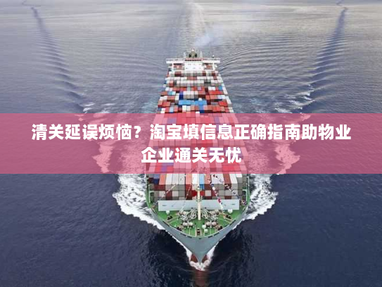 清关延误烦恼？淘宝填信息正确指南助物业企业通关无忧