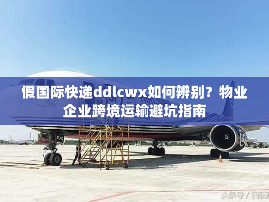 假国际快递ddlcwx如何辨别？物业企业跨境运输避坑指南