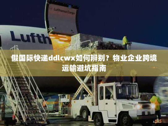 假国际快递ddlcwx如何辨别?物业企业跨境运输避坑指南 假国际快递ddlcwx如何辨别?物业企业跨境运输避坑指南