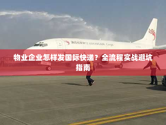 物业企业怎样发国际快递?全流程实战避坑指南 物业企业怎样发国际快递?全流程实战避坑指南