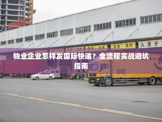 物业企业怎样发国际快递?全流程实战避坑指南 物业企业怎样发国际快递?全流程实战避坑指南
