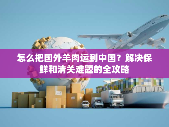 怎么把国外羊肉运到中国？解决保鲜和清关难题的全攻略