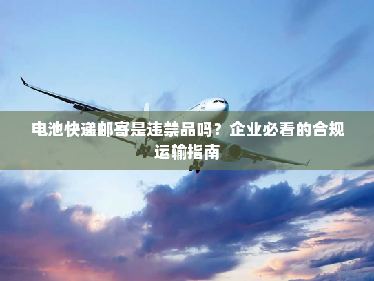 电池快递邮寄是违禁品吗?企业必看的合规运输指南 电池快递邮寄是违禁品吗?企业必看的合规运输指南