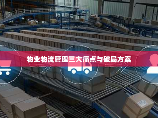 物业物流管理三大痛点与破局方案