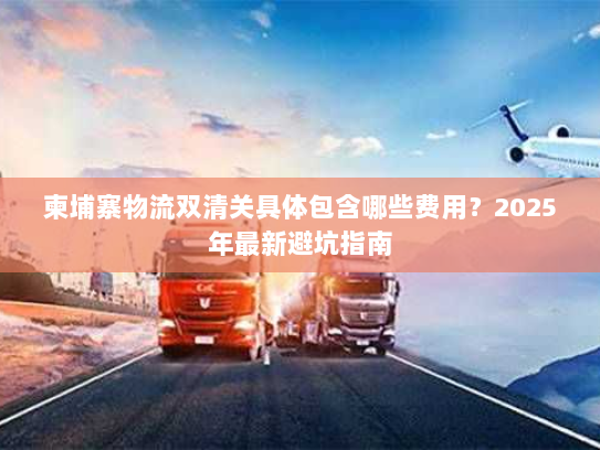 柬埔寨物流双清关具体包含哪些费用?2025年最新避坑指南 柬埔寨物流双清关具体包含哪些费用?2025年最新避坑指南