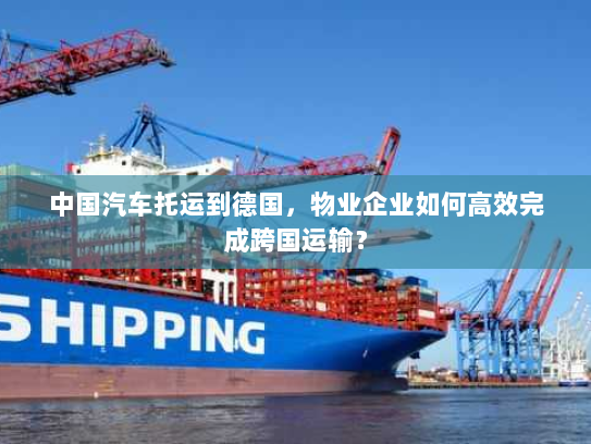 中国汽车托运到德国,物业企业如何高效完成跨国运输? 中国汽车托运到德国,物业企业如何高效完成跨国运输?