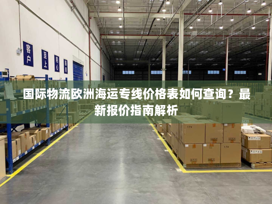 国际物流欧洲海运专线价格表如何查询?最新报价指南解析 国际物流欧洲海运专线价格表如何查询?最新报价指南解析