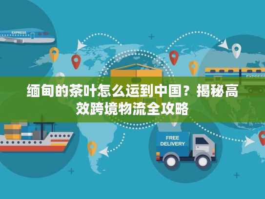 缅甸的茶叶怎么运到中国?揭秘高效跨境物流全攻略 缅甸的茶叶怎么运到中国?揭秘高效跨境物流全攻略
