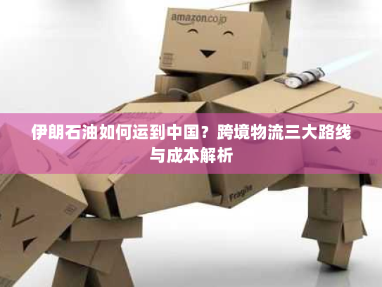 伊朗石油如何运到中国?跨境物流三大路线与成本解析 伊朗石油如何运到中国?跨境物流三大路线与成本解析
