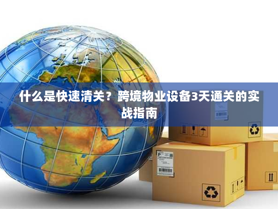 什么是快速清关?跨境物业设备3天通关的实战指南 什么是快速清关?跨境物业设备3天通关的实战指南