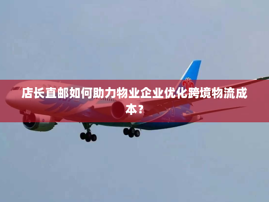 店长直邮如何助力物业企业优化跨境物流成本? 店长直邮如何助力物业企业优化跨境物流成本?