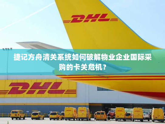 捷记方舟清关系统如何破解物业企业国际采购的卡关危机? 捷记方舟清关系统如何破解物业企业国际采购的卡关危机?