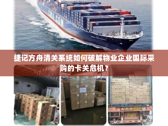 捷记方舟清关系统如何破解物业企业国际采购的卡关危机? 捷记方舟清关系统如何破解物业企业国际采购的卡关危机?