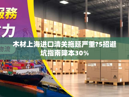 木材上海进口清关拖延严重?5招避坑指南降本30%