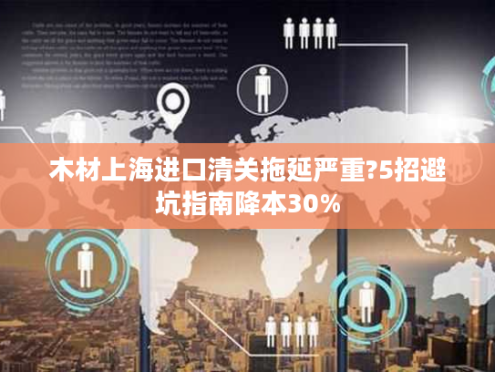 木材上海进口清关拖延严重?5招避坑指南降本30%