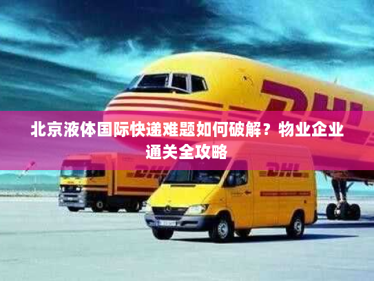 北京液体国际快递难题如何破解？物业企业通关全攻略