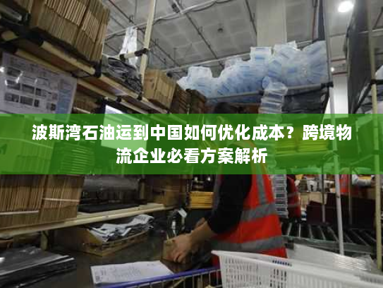 波斯湾石油运到中国如何优化成本?跨境物流企业必看方案解析 波斯湾石油运到中国如何优化成本?跨境物流企业必看方案解析