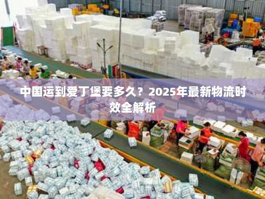 中国运到爱丁堡要多久？2025年最新物流时效全解析