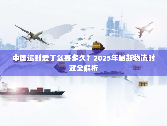 中国运到爱丁堡要多久?2025年最新物流时效全解析 中国运到爱丁堡要多久?2025年最新物流时效全解析