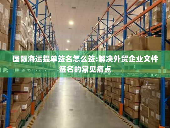 国际海运提单签名怎么签:解决外贸企业文件签名的常见痛点 国际海运提单签名怎么签:解决外贸企业文件签名的常见痛点