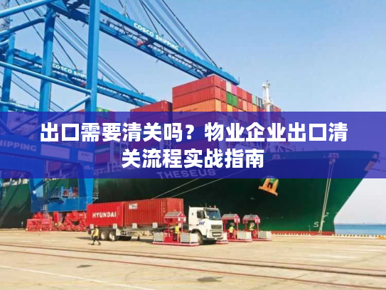 出口需要清关吗?物业企业出口清关流程实战指南 出口需要清关吗?物业企业出口清关流程实战指南