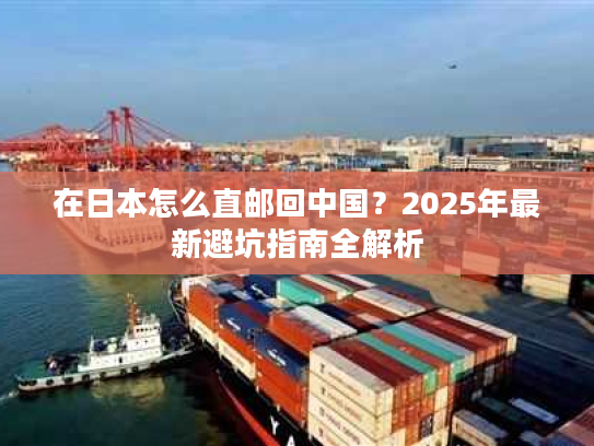 在日本怎么直邮回中国？2025年最新避坑指南全解析