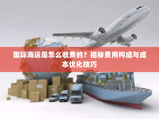 国际海运是怎么收费的？揭秘费用构成与成本优化技巧