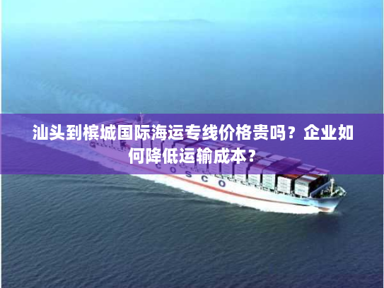 汕头到槟城国际海运专线价格贵吗?企业如何降低运输成本? 汕头到槟城国际海运专线价格贵吗?企业如何降低运输成本?