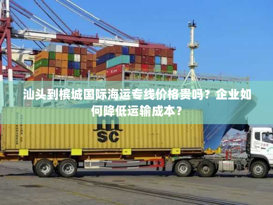 汕头到槟城国际海运专线价格贵吗?企业如何降低运输成本? 汕头到槟城国际海运专线价格贵吗?企业如何降低运输成本?