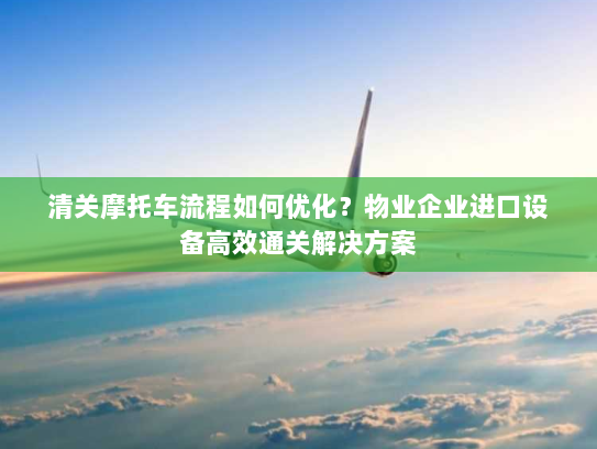 清关摩托车流程如何优化?物业企业进口设备高效通关解决方案 清关摩托车流程如何优化?物业企业进口设备高效通关解决方案