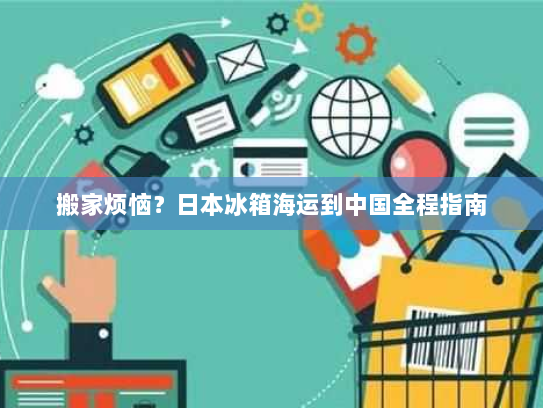 搬家烦恼？日本冰箱海运到中国全程指南