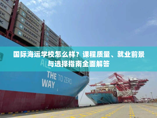 国际海运学校怎么样？课程质量、就业前景与选择指南全面解答