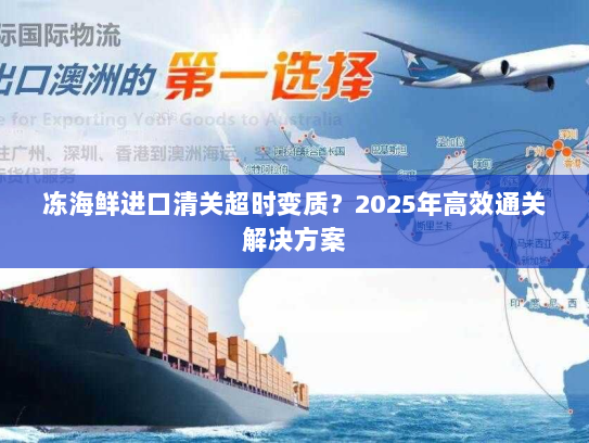 冻海鲜进口清关超时变质?2025年高效通关解决方案 冻海鲜进口清关超时变质?2025年高效通关解决方案