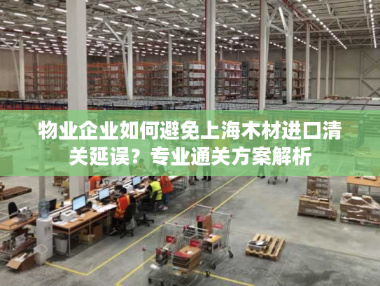物业企业如何避免上海木材进口清关延误？专业通关方案解析