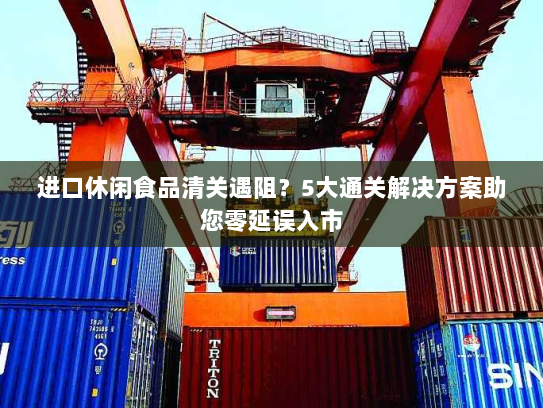 进口休闲食品清关遇阻?5大通关解决方案助您零延误入市 进口休闲食品清关遇阻?5大通关解决方案助您零延误入市