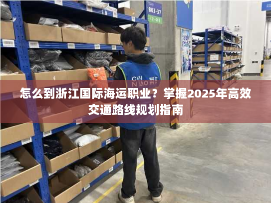 怎么到浙江国际海运职业？掌握2025年高效交通路线规划指南