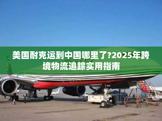 美国耐克运到中国哪里了?2025年跨境物流追踪实用指南